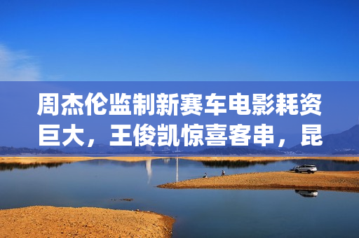 周杰伦监制新赛车电影耗资巨大，王俊凯惊喜客串，昆凌领衔主演(周杰伦的新曲)