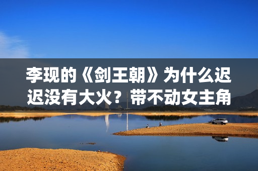 李现的《剑王朝》为什么迟迟没有大火？带不动女主角？(李现的《剑王朝》演员表)