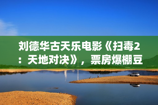 刘德华古天乐电影《扫毒2：天地对决》，票房爆棚豆瓣评分不高(刘德华古天乐2021)