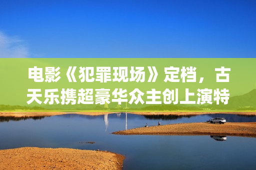 电影《犯罪现场》定档，古天乐携超豪华众主创上演特色警匪悬疑片(电影《犯罪现场》演员表)