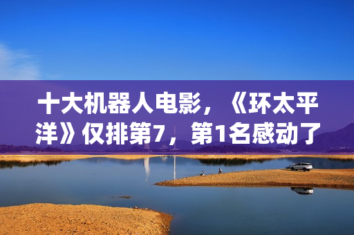 十大机器人电影，《环太平洋》仅排第7，第1名感动了很多人(十大机器人电影排名)