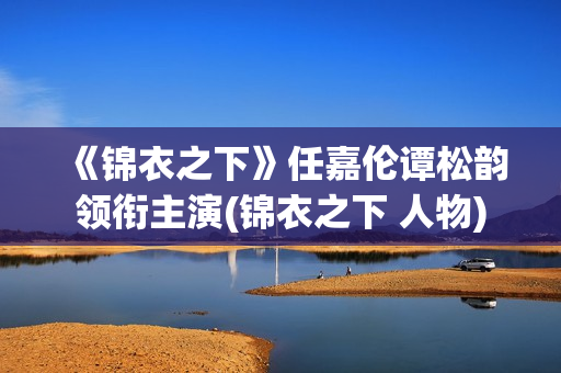 《锦衣之下》任嘉伦谭松韵领衔主演(锦衣之下 人物)