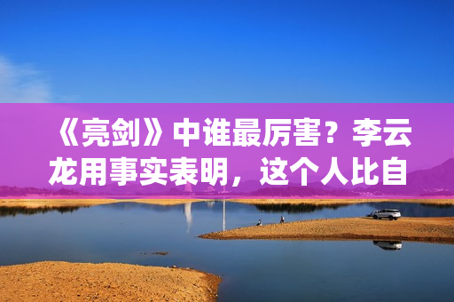 《亮剑》中谁最厉害？李云龙用事实表明，这个人比自己厉害得多了(亮剑中谁最厉害)