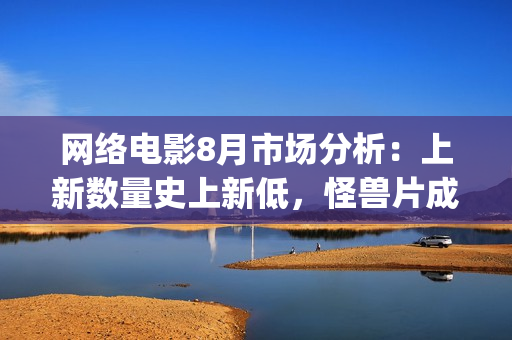 网络电影8月市场分析：上新数量史上新低，怪兽片成“流量”王(8月份电影2021)