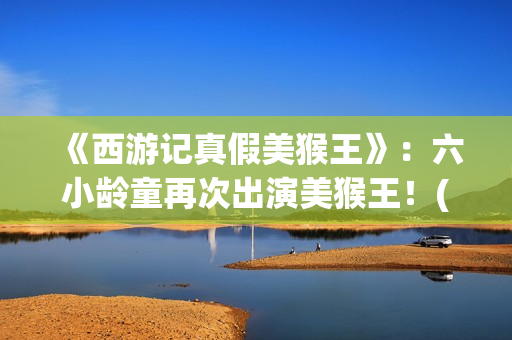 《西游记真假美猴王》：六小龄童再次出演美猴王！(西游记真假美猴王的读书笔记)