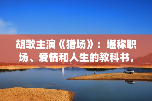 胡歌主演《猎场》：堪称职场、爱情和人生的教科书，值得一看(猎场胡歌饰演的角色)