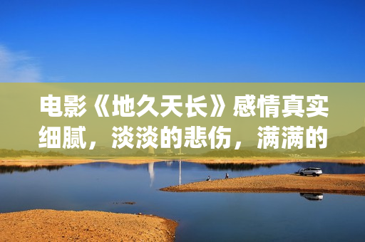 电影《地久天长》感情真实细腻，淡淡的悲伤，满满的感动(电影地久天长茉莉的孩子为什么是混血)