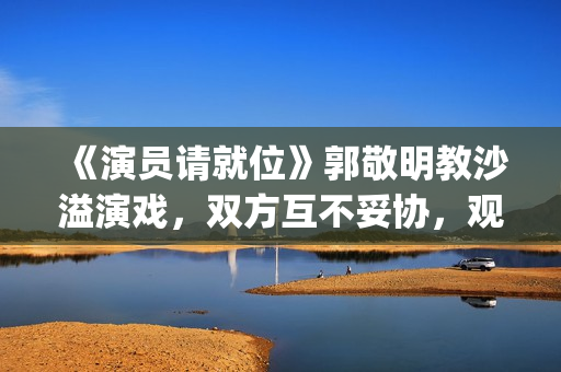 《演员请就位》郭敬明教沙溢演戏，双方互不妥协，观众真相了(演员请就位3免费完整版)