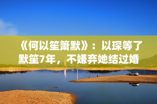 《何以笙箫默》：以琛等了默笙7年，不嫌弃她结过婚，真是好男人(《何以笙箫默》电影)