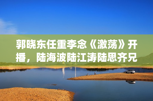 郭晓东任重李念《激荡》开播，陆海波陆江涛陆思齐兄妹情令人感动(郭晓东任重李念的小说)
