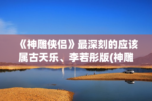 《神雕侠侣》最深刻的应该属古天乐、李若彤版(神雕侠侣最早版本是哪年)