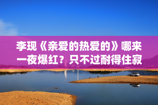 李现《亲爱的热爱的》哪来一夜爆红？只不过耐得住寂寞困惑(李现亲爱的热爱的视频)