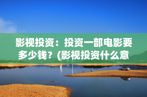 影视投资：投资一部电影要多少钱？(影视投资什么意思)