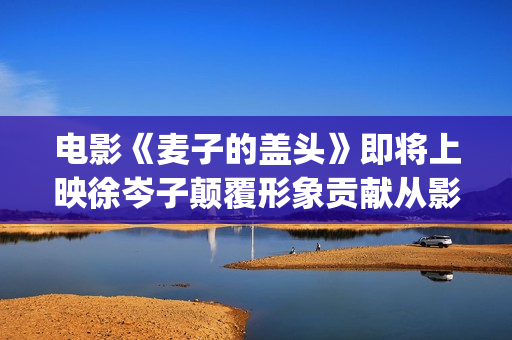 电影《麦子的盖头》即将上映徐岑子颠覆形象贡献从影以来最大尺度(电影《麦子的盖头》在线观看)