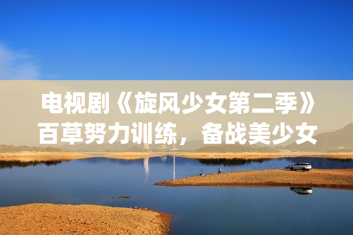 电视剧《旋风少女第二季》百草努力训练，备战美少女挑战赛！(旋风少女电视剧百度百科)