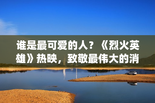 谁是最可爱的人？《烈火英雄》热映，致敬最伟大的消防员(谁是最可爱的人 原文)