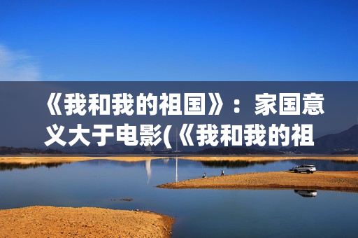 《我和我的祖国》:家国意义大于电影(《我和我的祖国》歌词) 《我和我的祖国》:家国意义大于电影(《我和我的祖国》歌词)