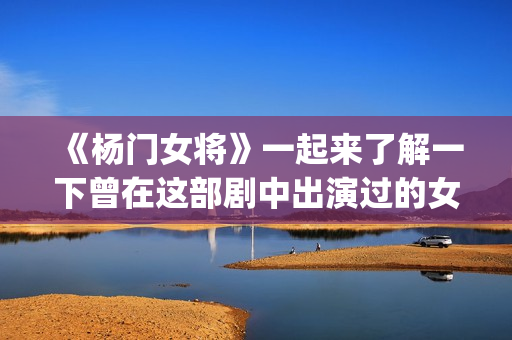 《杨门女将》一起来了解一下曾在这部剧中出演过的女演员吧(杨门女将李若彤)