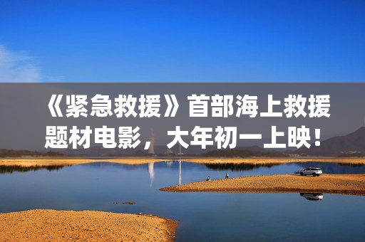 《紧急救援》首部海上救援题材电影，大年初一上映！(紧急救援mv)