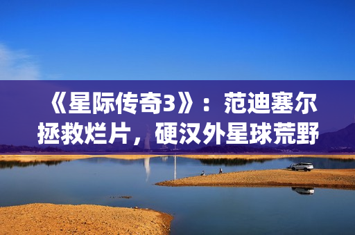 《星际传奇3》:范迪塞尔拯救烂片,硬汉外星球荒野求生(星际传奇3 2013 范·迪塞尔) 《星际传奇3》:范迪塞尔拯救烂片,硬汉外星球荒野求生(星际传奇3 2013 范·迪塞尔)