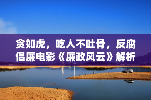 贪如虎,吃人不吐骨,反腐倡廉电影《廉政风云》解析(贪贱吃穷人下一句) 贪如虎,吃人不吐骨,反腐倡廉电影《廉政风云》解析(贪贱吃穷人下一句)