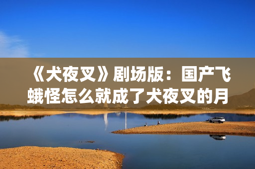 《犬夜叉》剧场版：国产飞蛾怪怎么就成了犬夜叉的月老了？(犬夜叉剧场版1—4免费)