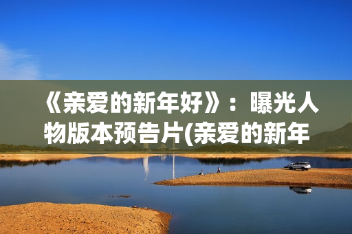 《亲爱的新年好》：曝光人物版本预告片(亲爱的新年好讲的是什么)