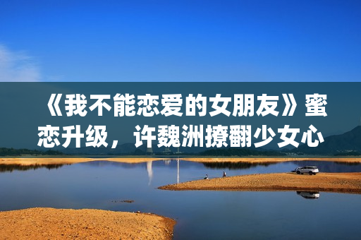 《我不能恋爱的女朋友》蜜恋升级，许魏洲撩翻少女心 惹人羡慕！(我不能恋爱的女主角是谁)