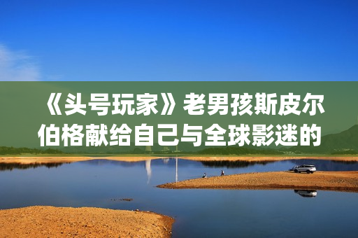 《头号玩家》老男孩斯皮尔伯格献给自己与全球影迷的“游戏盛宴”(头号玩家原名)