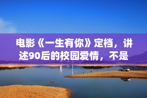 电影《一生有你》定档，讲述90后的校园爱情，不是消费情怀么？(一生有你电影演员)