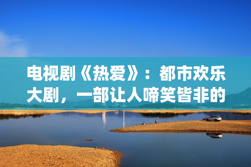电视剧《热爱》：都市欢乐大剧，一部让人啼笑皆非的喜剧片(电视剧《热爱》在线观看)