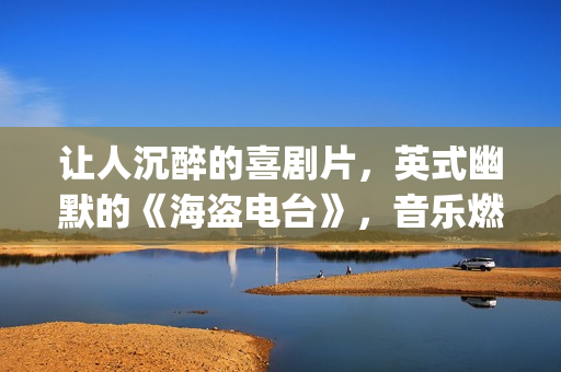 让人沉醉的喜剧片，英式幽默的《海盗电台》，音乐燃到不行(引人深思的喜剧)