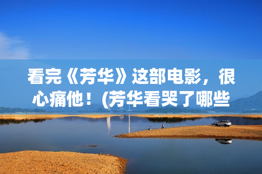 看完《芳华》这部电影，很心痛他！(芳华看哭了哪些人)