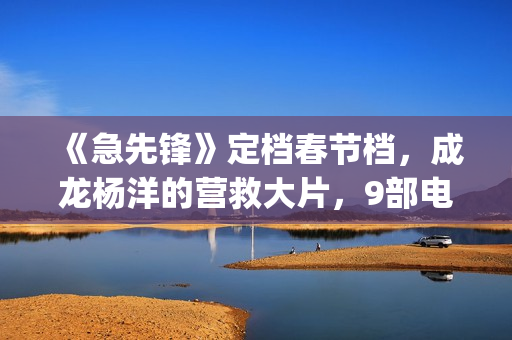 《急先锋》定档春节档，成龙杨洋的营救大片，9部电影春节大厮杀(急先锋预告片视频)