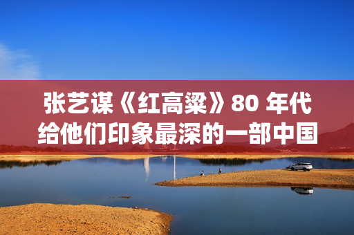 张艺谋《红高粱》80 年代给他们印象最深的一部中国电影(张艺谋《红高粱》女主角是谁)