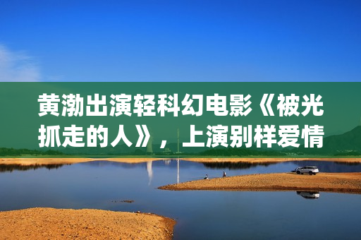 黄渤出演轻科幻电影《被光抓走的人》，上演别样爱情(黄渤科幻片)