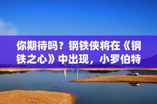 你期待吗？钢铁侠将在《钢铁之心》中出现，小罗伯特唐尼将回归？(钢铁th)