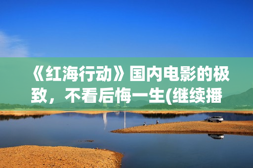 《红海行动》国内电影的极致，不看后悔一生(继续播放红海行动)