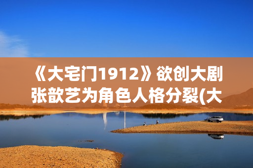 《大宅门1912》欲创大剧 张歆艺为角色人格分裂(大宅门1912和大宅门什么关系)
