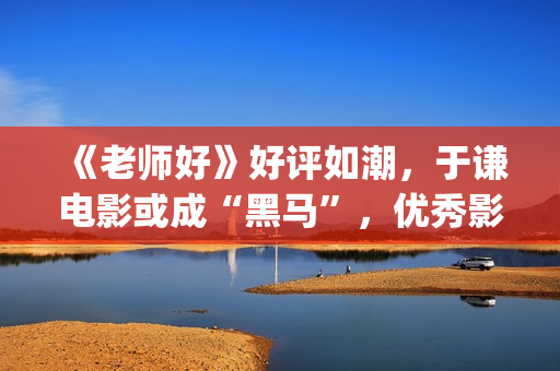 《老师好》好评如潮，于谦电影或成“黑马”，优秀影片不会被无视(老师好影评)