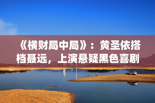 《横财局中局》：黄圣依搭档聂远，上演悬疑黑色喜剧片！(横财局中局电影)
