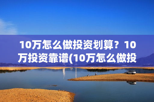 10万怎么做投资划算?10万投资靠谱(10万怎么做投资生意) 10万怎么做投资划算?10万投资靠谱(10万怎么做投资生意)