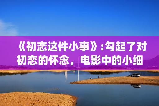《初恋这件小事》:勾起了对初恋的怀念，电影中的小细节也让人感动(初恋这件小事中国翻拍)