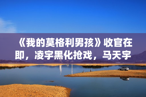 《我的莫格利男孩》收官在即,凌宇黑化抢戏,马天宇存在感低(我的莫格利男孩) 《我的莫格利男孩》收官在即,凌宇黑化抢戏,马天宇存在感低(我的莫格利男孩)