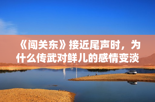 《闯关东》接近尾声时，为什么传武对鲜儿的感情变淡了？(闯关东对应的)