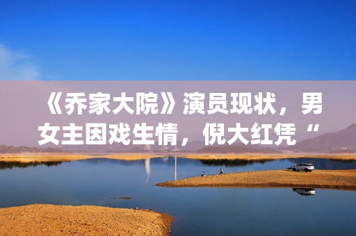 《乔家大院》演员现状，男女主因戏生情，倪大红凭“苏大强”爆红(乔家大院扮演者)