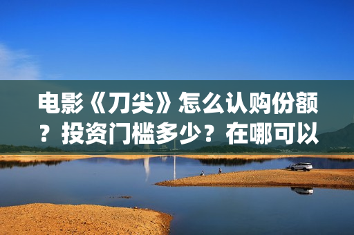 电影《刀尖》怎么认购份额？投资门槛多少？在哪可以投资(电影刀尖什么时候上映时间)