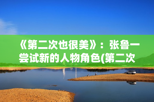 《第二次也很美》：张鲁一尝试新的人物角色(第二次也很美电视剧免费观看)