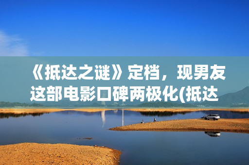 《抵达之谜》定档，现男友这部电影口碑两极化(抵达之谜讲的什么故事)