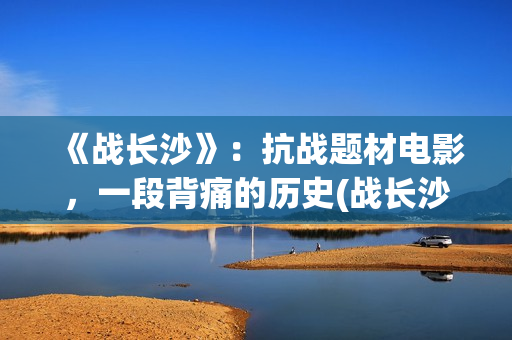 《战长沙》：抗战题材电影，一段背痛的历史(战长沙幕后故事)